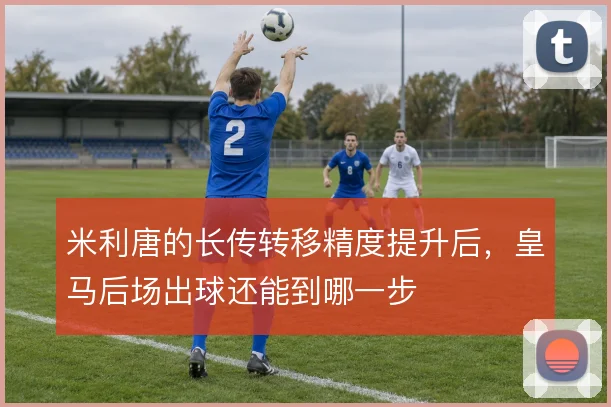 米利唐的长传转移精度提升后,皇马后场出球还能到哪一步