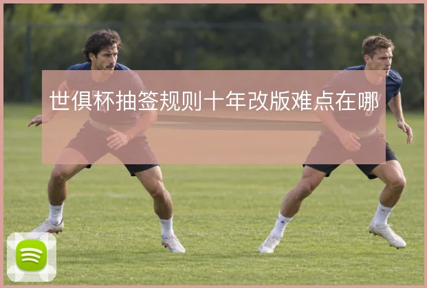 世俱杯抽签规则十年改版难点在哪
