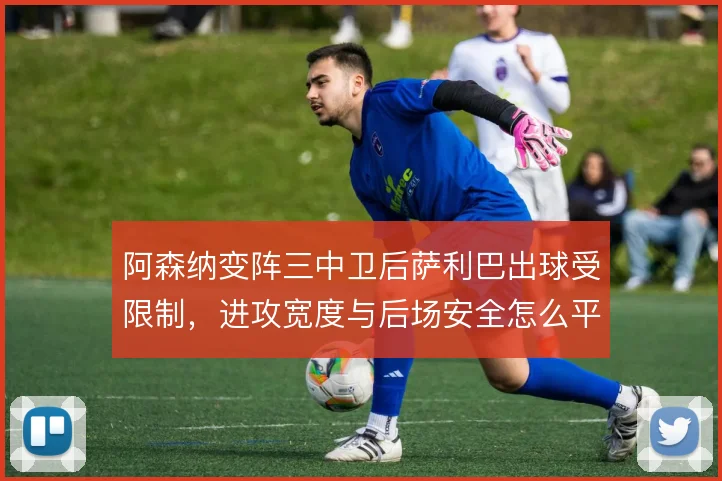 阿森纳变阵三中卫后萨利巴出球受限制，进攻宽度与后场安全怎么平衡