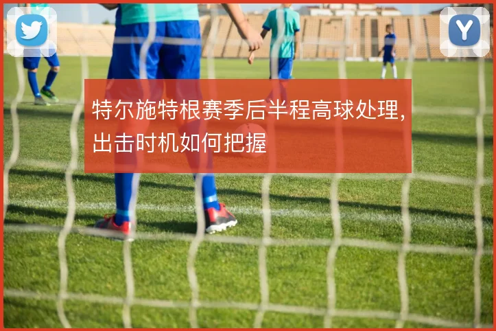 特尔施特根赛季后半程高球处理，出击时机如何把握