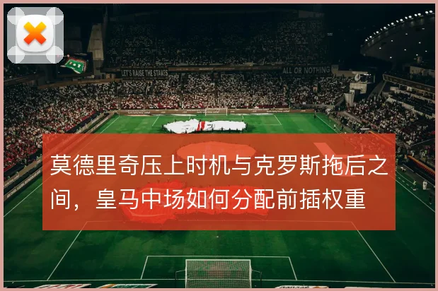 莫德里奇压上时机与克罗斯拖后之间，皇马中场如何分配前插权重