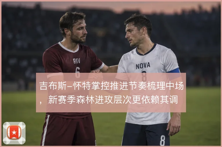 吉布斯-怀特掌控推进节奏梳理中场，新赛季森林进攻层次更依赖其调度