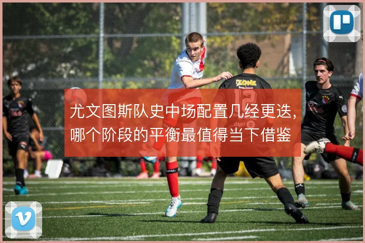 尤文图斯队史中场配置几经更迭，哪个阶段的平衡最值得当下借鉴