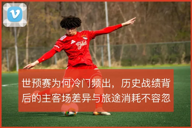 世预赛为何冷门频出,历史战绩背后的主客场差异与旅途消耗不容忽视