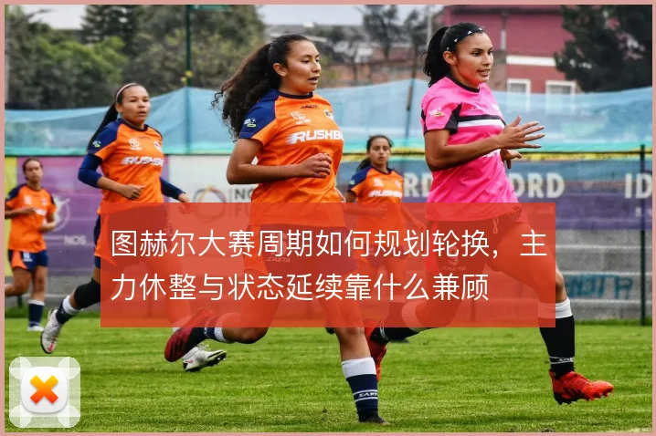 图赫尔大赛周期如何规划轮换，主力休整与状态延续靠什么兼顾