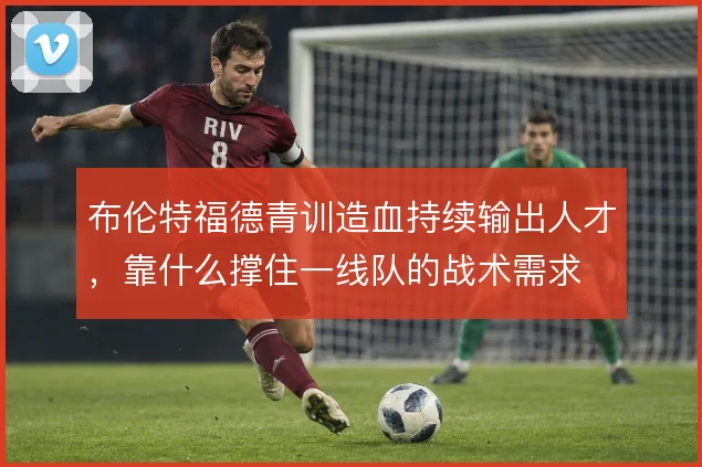 布伦特福德青训造血持续输出人才，靠什么撑住一线队的战术需求
