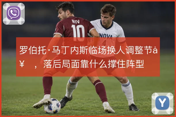 罗伯托·马丁内斯临场换人调整节奏，落后局面靠什么撑住阵型