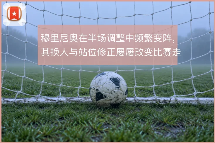 穆里尼奥在半场调整中频繁变阵,其换人与站位修正屡屡改变比赛走向