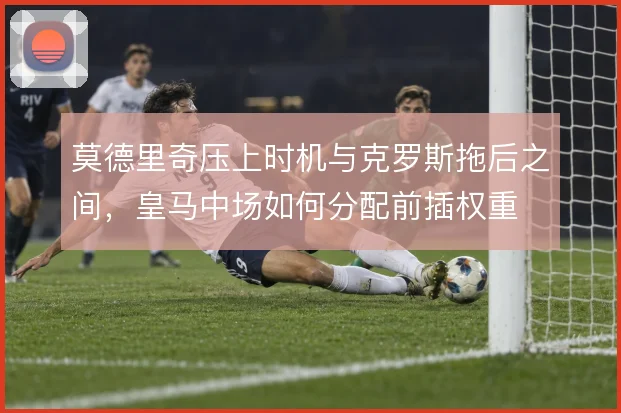 莫德里奇压上时机与克罗斯拖后之间，皇马中场如何分配前插权重