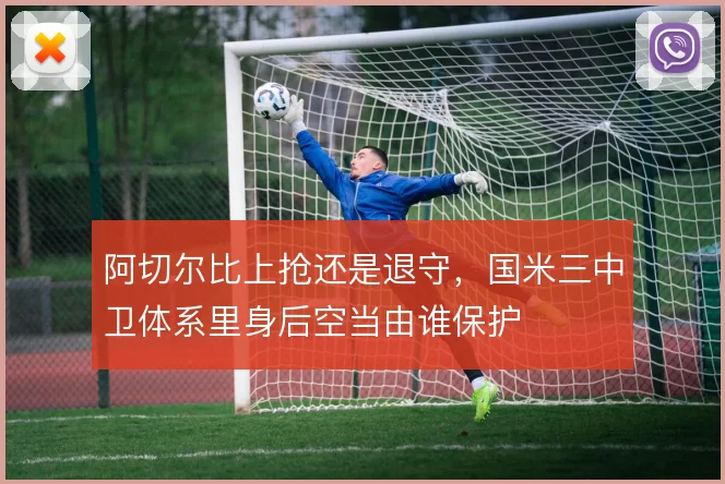 阿切尔比上抢还是退守，国米三中卫体系里身后空当由谁保护