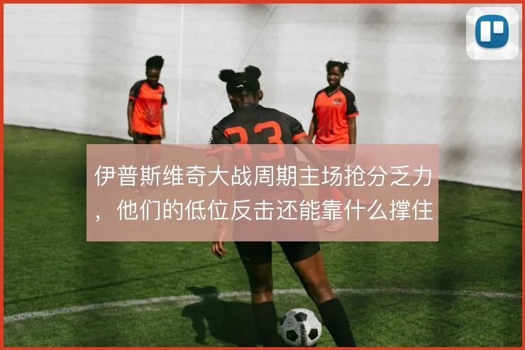 伊普斯维奇大战周期主场抢分乏力,他们的低位反击还能靠什么撑住