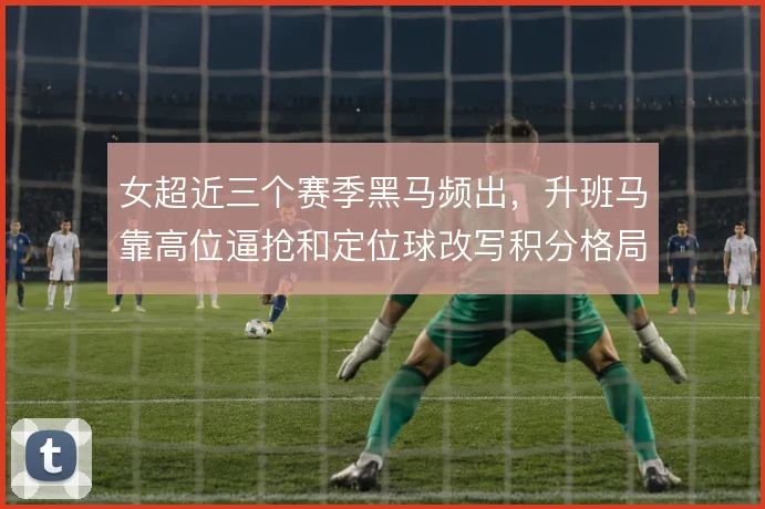 女超近三个赛季黑马频出,升班马靠高位逼抢和定位球改写积分格局